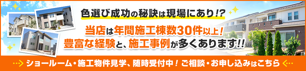 バナー：色選び成功の秘訣は現場あり！？当店は年間施工棟数100件以上！
豊富な経験と、施工事例が多くあります。ショールーム・施工物件見学、随時受付中！ご相談・お申し込みはこちら。